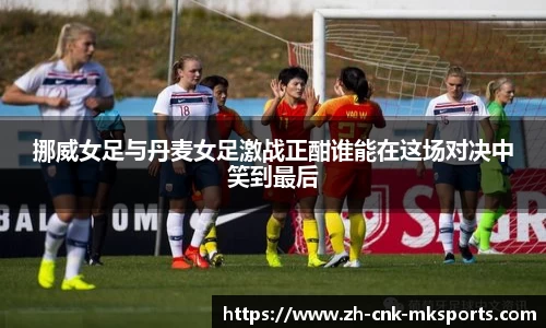 挪威女足与丹麦女足激战正酣谁能在这场对决中笑到最后