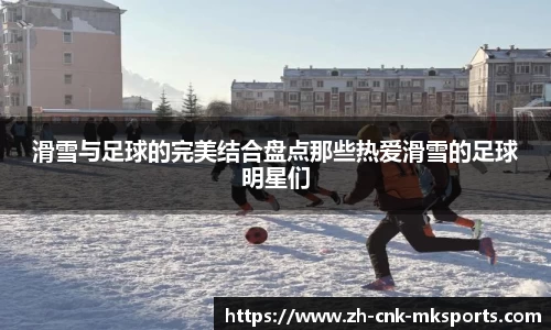 滑雪与足球的完美结合盘点那些热爱滑雪的足球明星们